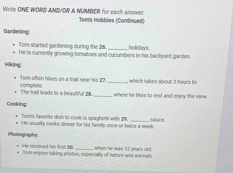 Write ONE WORD AND/OR A NUMBER for each answer. 
Tom's Hobbies (Continued) 
Gardening: 
Tom started gardening during the 26. _holidays. 
He is currently growing tomatoes and cucumbers in his backyard garden. 
Hiking: 
Tom often hikes on a trail near his 27. _, which takes about 3 hours to 
complete. 
The trail leads to a beautiful 28. _where he likes to rest and enjoy the view. 
Cooking: 
Tom's favorite dish to cook is spaghetti with 29. _sauce. 
He usually cooks dinner for his family once or twice a week. 
Photography: 
He received his first 30. _when he was 12 years old. 
Tom enjoys taking photos, especially of nature and animals.