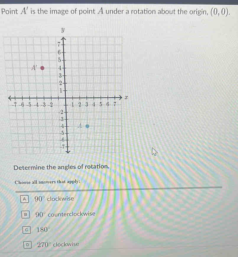 Point A' is the image of point A under a rotation about the origin, (0,0).
Determine the angles of rotation.
Choose all answers that apply:
A 90° clockwise
B 90° counterclockwise
C 180°
D 270° clockwise