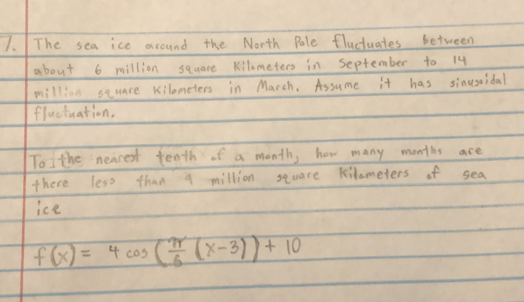 The sea ice around the North Pale fluctuates between 
about 6 million square kilometers in september to 14
million square kilometers in March. Assume it has sinusoidal 
fluctuation. 
To the neacest tenth of a month, how many months are 
there less than a million square kilometers of sea 
ice
f(x)=4cos ( π /6 (x-3))+10