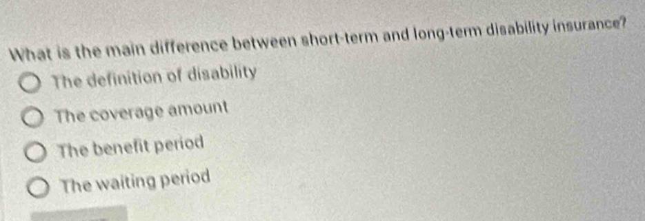 What is the main difference between short-term and long-term disability insurance?
The definition of disability
The coverage amount
The benefit period
The waiting period