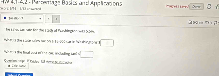 HW 4.1-4.2 - Percentage Basics and Applications Progress saved Done 
Score: 6/16 6/12 answered 
Question 7 B 0/2 pts つ 3 
The sales tax rate for the state of Washington was 5.5%. 
What is the state sales tax on a $5,600 car in Washington? $ □
What is the final cost of the car, including tax? $
Question Help: - Video Message instructor 
Calculator 
Suhmit Quertien