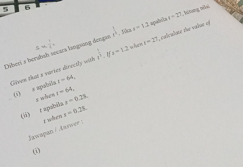 5 6
t^(frac 1)3. Jika s=1.2 apabila t=27 , hitung nilai 
Diberi s berubah secara langsung dengan s=1.2 when t=27 , calculate the value of 
Given that s varies directly with t^(frac 1)3. If 
(i) s apabila t=64, 
s when t=64, 
(ii) t apabila s=0.28.
t when s=0.28. 
Jawapan / Answer : 
(i)