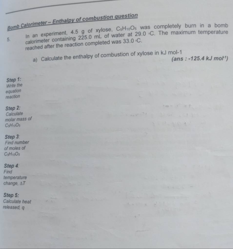Bomb Calorimeter - Enthalpy of combustion question 
In an experiment, 4.5 g of xylose, C_5H_10O_5 was completely burn in a bomb 
5. calorimeter containing 225.0 mL of water at 29.0°C. The maximum temperature 
reached after the reaction completed was 33.0circ C. 
a) Calculate the enthalpy of combustion of xylose in kJ mol-1 
(ans : -125.4 k (Jmol^(-1))
Step 1: 
Write the 
equation 
reaction 
Step 2: 
Calculate 
molar mass of
C_5H_10O_5
Step 3: 
Find number 
of moles of
C_5H_10O_5
Step 4: 
Find 
temperature 
change, △ T
Step 5: 
Calculate heat 
released, q