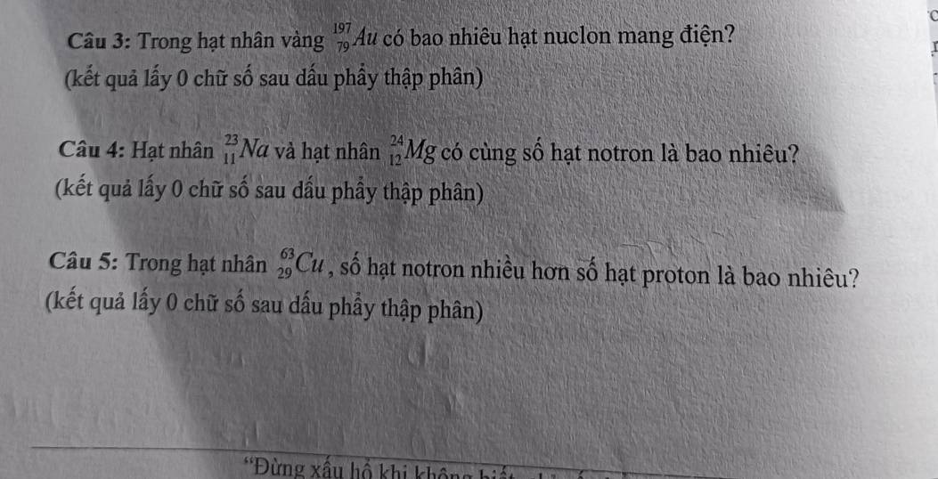 Trong hạt nhân vàng _(79)^(197)Au a có bao nhiêu hạt nuclon mang điện? 
(kết quả lấy 0 chữ số sau dấu phẩy thập phân) 
Câu 4: Hạt nhân _(11)^(23)Na và hạt nhân _(12)^(24)Mg có cùng số hạt notron là bao nhiêu? 
(kết quả lấy 0 chữ số sau dấu phầy thập phân) 
Câu 5: Trong hạt nhân _(29)^(63)Cu , số hạt notron nhiều hơn số hạt proton là bao nhiêu? 
(kết quả lấy 0 chữ số sau dấu phầy thập phân) 
*Đừng xấu hồ khi không