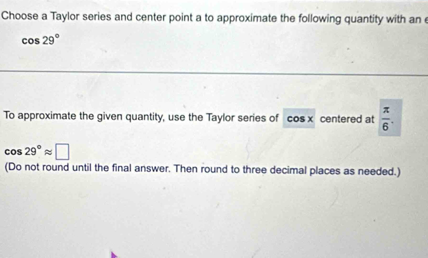 Choose a Taylor series and center point a to approximate the following quantity with ane
cos 29°
To approximate the given quantity, use the Taylor series of cos x centered at  π /6 .
cos 29°approx □
(Do not round until the final answer. Then round to three decimal places as needed.)