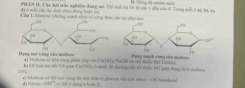 D. Nồng độ amino acid.
PHÀN II. Câu hỏi trắc nghiệm đúng sai. Thí sinh trả lời từ câu 1 đến câu 4. Trong mỗi ý a), b), c),
d) ở mỗi câu thí sinh chọn dúng hoặc sai.
Câu 1. Maltose (đường mạch nha) có công thức cấu tạo như sau:
g mở vòng của maltose Dạng mạch vòng của maltose
a) Maltose có khả năng phản ứng với Cu(OH)_2/ JaOH và với thuốc thử Tollens.
b) Để hoà tan hết 9, 8 gam Cu(OH)_2 ở nhiệt độ thường cần tối thiểu 342 gam dung dịch maltose
10%.
c) Maltose có thể mở vòng do một đơn vị glucose vẫn còn nhóm -OH hemiketal.
d) Nhóm -OH° H' có thể ở dạng α hoặc β.