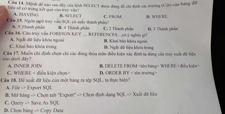 Mệnh để nào sau đây của lệnh SELECT được dùng để chi định các trường (Cột) của bảng dữ
liệu sẽ có trong kết quả của truy vắn?
A. HAVING B. SELECT C. FROM D. WHERE
Câu 15. Ngôn ngữ truy vẩn SQL có mấy thành phần?
A. 5 Thành phần B. 4 Thành phần C. 2 Thành phần D. 3 Thành phần
Câu 16. Câu truy vấn FOREIGN KEY … REFERENCES…có ý nghĩa gì?
A. Ngắt dữ liệu khóa ngoài B. Khai báo khóa ngoài
C. Khai báo khóa trong D. Ngắt dữ liệu khóa trong
Câu 17. Muốn chỉ định chọn chỉ các dòng thỏa mãn điều kiện xác định ta dùng câu truy xuất dữ liệu
nào dưới đây?
A. INNER JOIN B. DELETE FROM WHERE
C. WHERE < điều kiện chọn> D. ORDER BY < tên trường>
Câu 18. Để xuất dữ liệu của một bảng ra tệp SQL, ta thực hiện?
A. File -> Export SQL
B. Mở bảng -> Chọn tab "Export" -> Chọn định dạng SQL -> Xuất dữ liệu
C. Query -> Save As SQL
D. Chọn bảng -> Copy Data