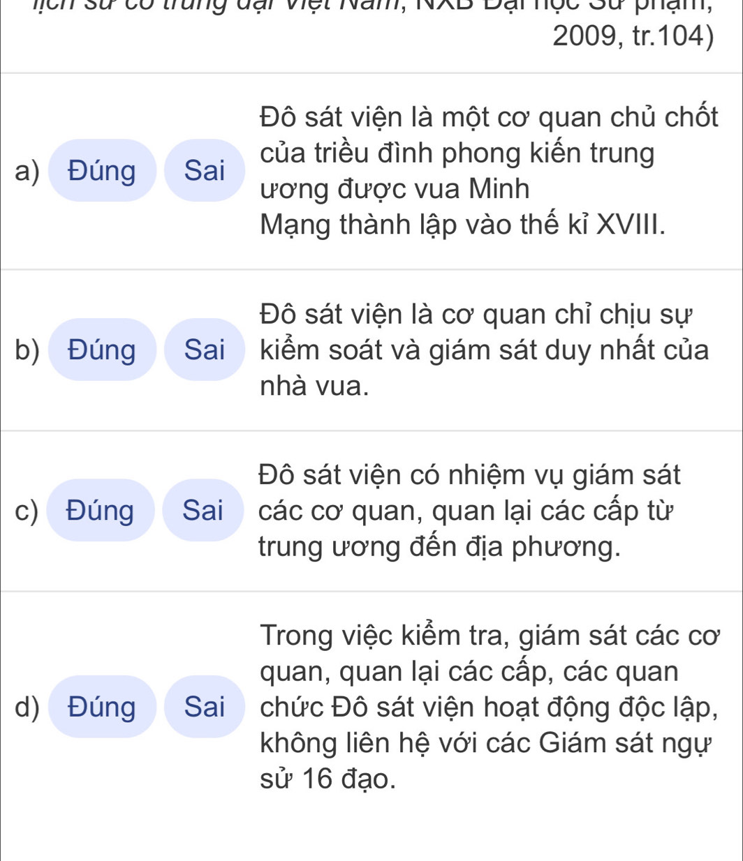 Dại nộc Sử phạm,

2009, tr.104)
Đô sát viện là một cơ quan chủ chốt
của triều đình phong kiến trung
a) Đúng Sai
ương được vua Minh
Mạng thành lập vào thế kỉ XVIII.
Đô sát viện là cơ quan chỉ chịu sự
b) Đúng Sai kiểm soát và giám sát duy nhất của
nhà vua.
Đô sát viện có nhiệm vụ giám sát
c) Đúng Sai các cơ quan, quan lại các cấp từ
trung ương đến địa phương.
Trong việc kiểm tra, giám sát các cơ
quan, quan lại các cấp, các quan
d) Đúng Sai chức Đô sát viện hoạt động độc lập,
không liên hệ với các Giám sát ngự
sử 16 đạo.