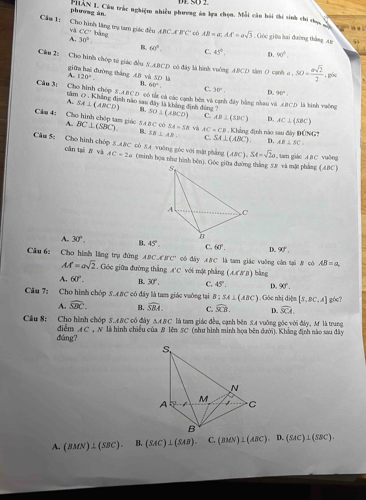 ĐE SO 2.
phương án.
PHÀN I. Câu trắc nghiệm nhiều phương án lựa chọn. Mỗi câu hỏi thí sinh chỉ chọn mộ las
Câu 1: Cho hình lăng trụ tam giác đều ABC.AB'C' có AB=a;AA'=asqrt(3). Góc giữa hai đường thẳng AB
và CC' bằng
A. 30°.
B. 60^0.
C. 45^0. D. 90°.
Câu 2: Cho hình chóp tứ giác đều S.ABCD có đáy là hình vuông ABCD tâm O cạnh a,SO= asqrt(2)/2 
giữa hai đường thẳng AB và SD là
, góc
A. 120°. B. 60°.
C. 30°.
D. 90°.
Câu 3: Cho hình chóp S.ABCD O  có tất cả các cạnh bên và cạnh đáy bằng nhau và ABCD là hình vuông
tâm 0 . Khẳng định nào sau đây là khẳng định đúng  ?
A. SA⊥ (ABCD) B. SO⊥ (ABCD) C. AB⊥ (SBC) AC⊥ (SBC)
D.
Câu 4: Cho hình chóp tam giác SABCcos A=SB và . Khẳng định nào sau đây
AC=CB
A. BC⊥ (SBC). B. SB⊥ AB. C. SA⊥ (ABC).
DONG ?
D. AB⊥ SC.
Câu 5: Cho hình chóp S.ABC có SA vuông góc với mặt phẳng (ABC),SA=sqrt(2)a , tam giác ABC vuông
cân tại B và AC=2a (minh họa như hình bên). Góc gi thẳng SB và mặt phẳng ( ABC )
A. 30°.
B. 45°.
C. 60°.
D. 90°.
Câu  6: Cho hình lăng trụ đứng ABC. A'B'C' có đáy ABC * là tam giác vuông cân tại B có AB=a,
AA'=asqrt(2). Góc giữa đường thẳng A'C với mặt phẳng (AA'B'B) oang 1
A. 60^o.
B. 30^o. C. 45^o. D. 90° .
Câu 7:  Cho hình chóp S.ABC có đáy là tam giác vuông tại B ; SA⊥ (ABC). Góc nhị diện [S,BC,A] góc?
A. widehat SBC. widehat SBA.
B.
C. widehat SCB. widehat SCA.
D.
Câu 8: Cho hình chóp S.ABC có đáy △ ABC là tam giác đều, cạnh bên SA vuông góc với đáy, M là trung
điểm AC , N là hình chiếu của B lên SC (như hình minh họa bên dưới). Khẳng định nào sau đây
dúng?
A. (BMN)⊥ (SBC). B. (SAC)⊥ (SAB). C. (BMN)⊥ (ABC). D. (SAC)⊥ (SBC).