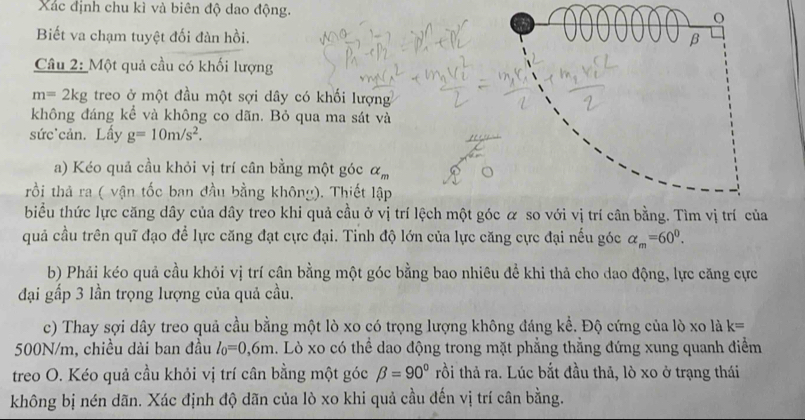 Xác định chu kì và biên độ dao động. 
o 
Biết va chạm tuyệt đối đàn hồi. β 
Câu 2: Một quả cầu có khối lượng
m=2kg treo ở một đầu một sợi dây có khối lượng 
không đáng kể và không co dãn. Bỏ qua ma sát và 
sức'cản. Lấy g=10m/s^2. 
a) Kéo quả cầu khỏi vị trí cân bằng một góc alpha _m
rồi thả ra ( vận tốc ban đầu bằng không). Thiết lập 
biểu thức lực căng dây của dây treo khi quả cầu ở vị trí lệch một góc α so với vị trí cân bằng. Tìm vị trí của 
quả cầu trên quĩ đạo để lực căng đạt cực đại. Tinh độ lớn của lực căng cực đại nếu góc alpha _m=60^0. 
b) Phải kéo quả cầu khỏi vị trí cân bằng một góc bằng bao nhiêu đề khi thả cho dao động, lực căng cực 
đại gấp 3 lần trọng lượng của quả cầu. 
c) Thay sợi dây treo quả cầu bằng một lò xo có trọng lượng không đáng kể. Độ cứng của lò xo là k=
500N/m, chiều dài ban đầu l_0=0,6m. Lò xo có thể dao động trong mặt phẳng thẳng đứng xung quanh điểm 
treo O. Kéo quả cầu khỏi vị trí cân bằng một góc beta =90° rồi thả ra. Lúc bắt đầu thả, lò xo ở trạng thái 
không bị nén dãn. Xác định độ dãn của lò xo khi quả cầu đến vị trí cân bằng.