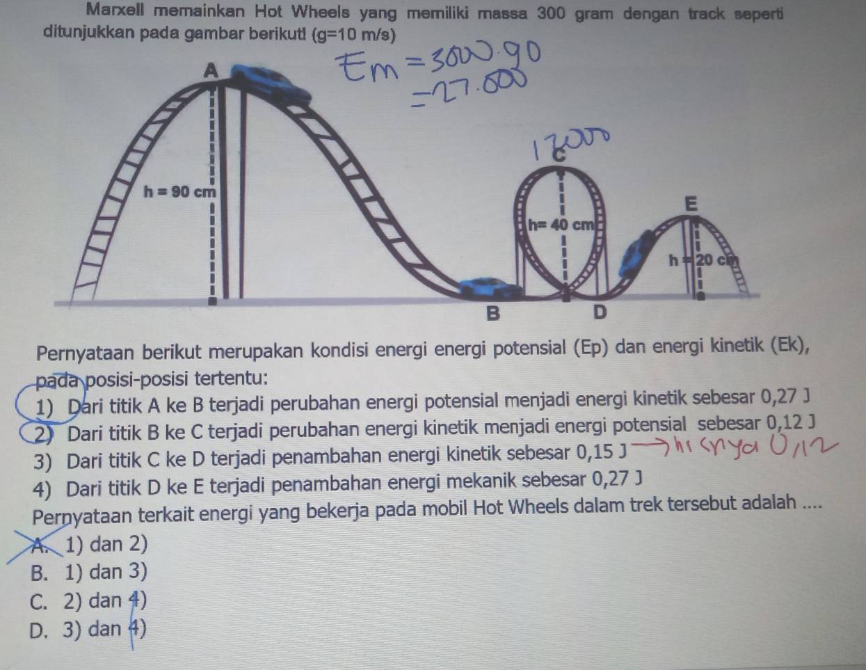 Marxell memainkan Hot Wheels yang memiliki massa 300 gram dengan track seperti
ditunjukkan pada gambar berikut! (g=10m/s
Pernyataan berikut merupakan kondisi energi energi potensial (Ep) dan energi kinetik (Ek),
pada posisi-posisi tertentu:
1) Dari titik A ke B terjadi perubahan energi potensial menjadi energi kinetik sebesar 0,27 J
2) Dari titik B ke C terjadi perubahan energi kinetik menjadi energi potensial sebesar 0,12 J
3) Dari titik C ke D terjadi penambahan energi kinetik sebesar 0,15 J
4) Dari titik D ke E terjadi penambahan energi mekanik sebesar 0,27 J
Pernyataan terkait energi yang bekerja pada mobil Hot Wheels dalam trek tersebut adalah ....
A. 1) dan 2)
B. 1) dan 3)
C. 2) dan 4)
D. 3) dan 4)