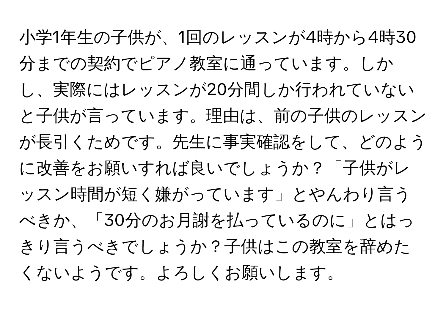 小学1年生の子供が、1回のレッスンが4時から4時30分までの契約でピアノ教室に通っています。しかし、実際にはレッスンが20分間しか行われていないと子供が言っています。理由は、前の子供のレッスンが長引くためです。先生に事実確認をして、どのように改善をお願いすれば良いでしょうか？「子供がレッスン時間が短く嫌がっています」とやんわり言うべきか、「30分のお月謝を払っているのに」とはっきり言うべきでしょうか？子供はこの教室を辞めたくないようです。よろしくお願いします。