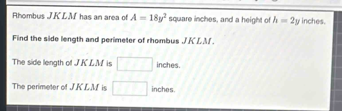 Rhombus JKLM has an area of A=18y^2 square inches, and a height of h=2y inches. 
Find the side length and perimeter of rhombus . JKLM. 
The side length of JKLM is □ inches. 
The perimeter of JKLM is □ inches.