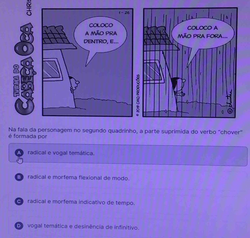 Na fala da personagem no segundo quadrinho, a parte suprimida do verbo “chover”
é formada por
A radical e vogal temática.
B radical e morfema flexional de modo.
radical e morfema indicativo de tempo.
D vogal temática e desinência de infinitivo.