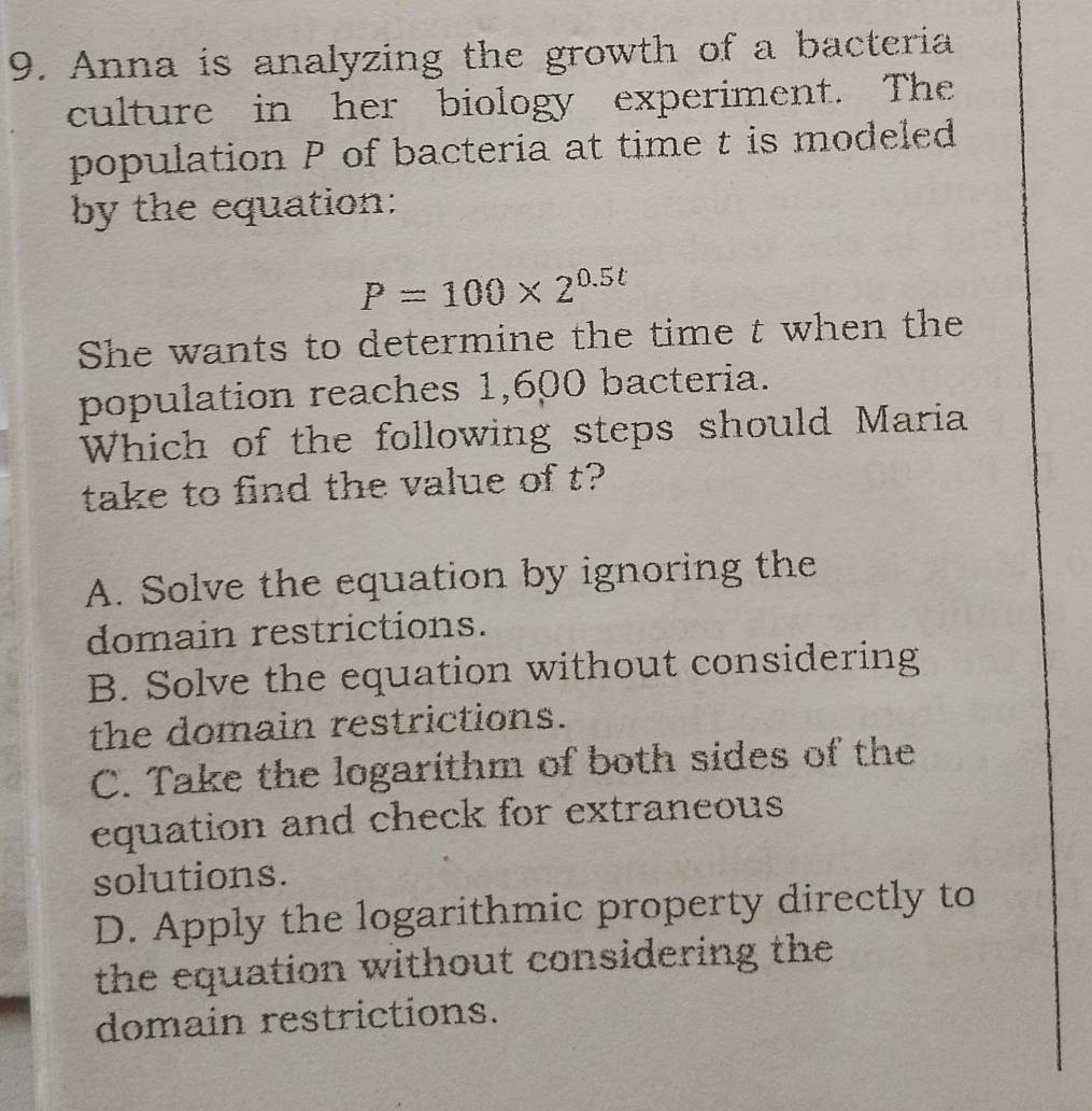 Anna is analyzing the growth of a bacteria
culture in her biology experiment. The
population P of bacteria at time t is modeled
by the equation:
P=100* 2^(0.5t)
She wants to determine the time t when the
population reaches 1,600 bacteria.
Which of the following steps should Maria
take to find the value of t?
A. Solve the equation by ignoring the
domain restrictions.
B. Solve the equation without considering
the domain restrictions.
C. Take the logarithm of both sides of the
equation and check for extraneous
solutions.
D. Apply the logarithmic property directly to
the equation without considering the
domain restrictions.