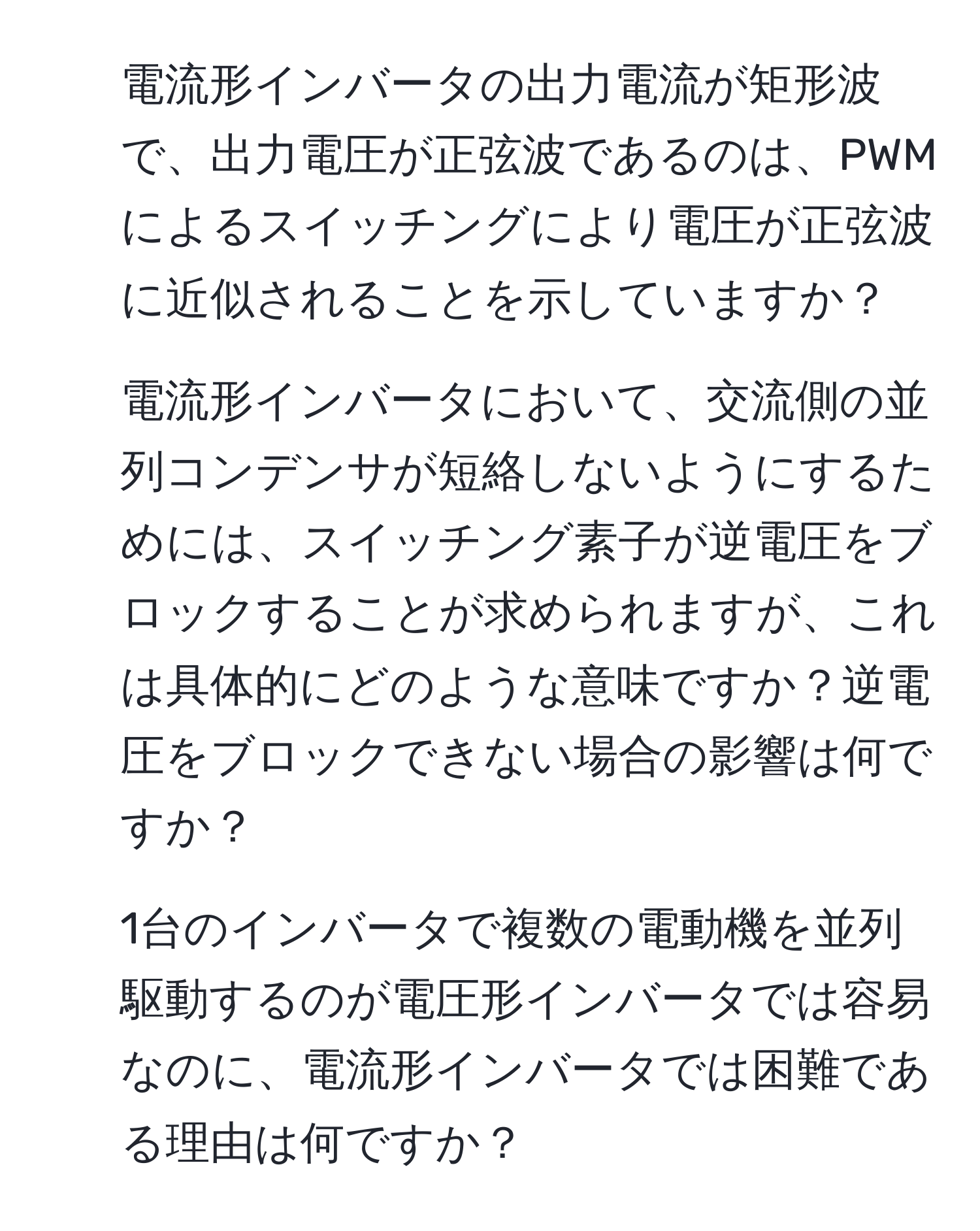 電流形インバータの出力電流が矩形波で、出力電圧が正弦波であるのは、PWMによるスイッチングにより電圧が正弦波に近似されることを示していますか？  

2. 電流形インバータにおいて、交流側の並列コンデンサが短絡しないようにするためには、スイッチング素子が逆電圧をブロックすることが求められますが、これは具体的にどのような意味ですか？逆電圧をブロックできない場合の影響は何ですか？  

3. 1台のインバータで複数の電動機を並列駆動するのが電圧形インバータでは容易なのに、電流形インバータでは困難である理由は何ですか？