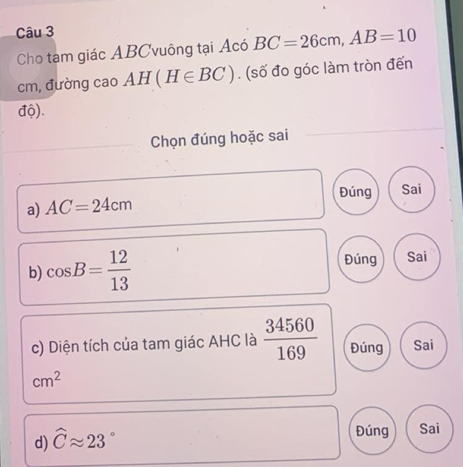 Cho tam giác ABCvuông tại Acó BC=26cm, AB=10
cm, đường cao AH(H∈ BC). (số đo góc làm tròn đến
độ).
Chọn đúng hoặc sai
Đúng Sai
a) AC=24cm
b) cos B= 12/13 
Đúng Sai
c) Diện tích của tam giác AHC là  34560/169  Đúng Sai
cm^2
d) widehat Capprox 23°
Đúng Sai