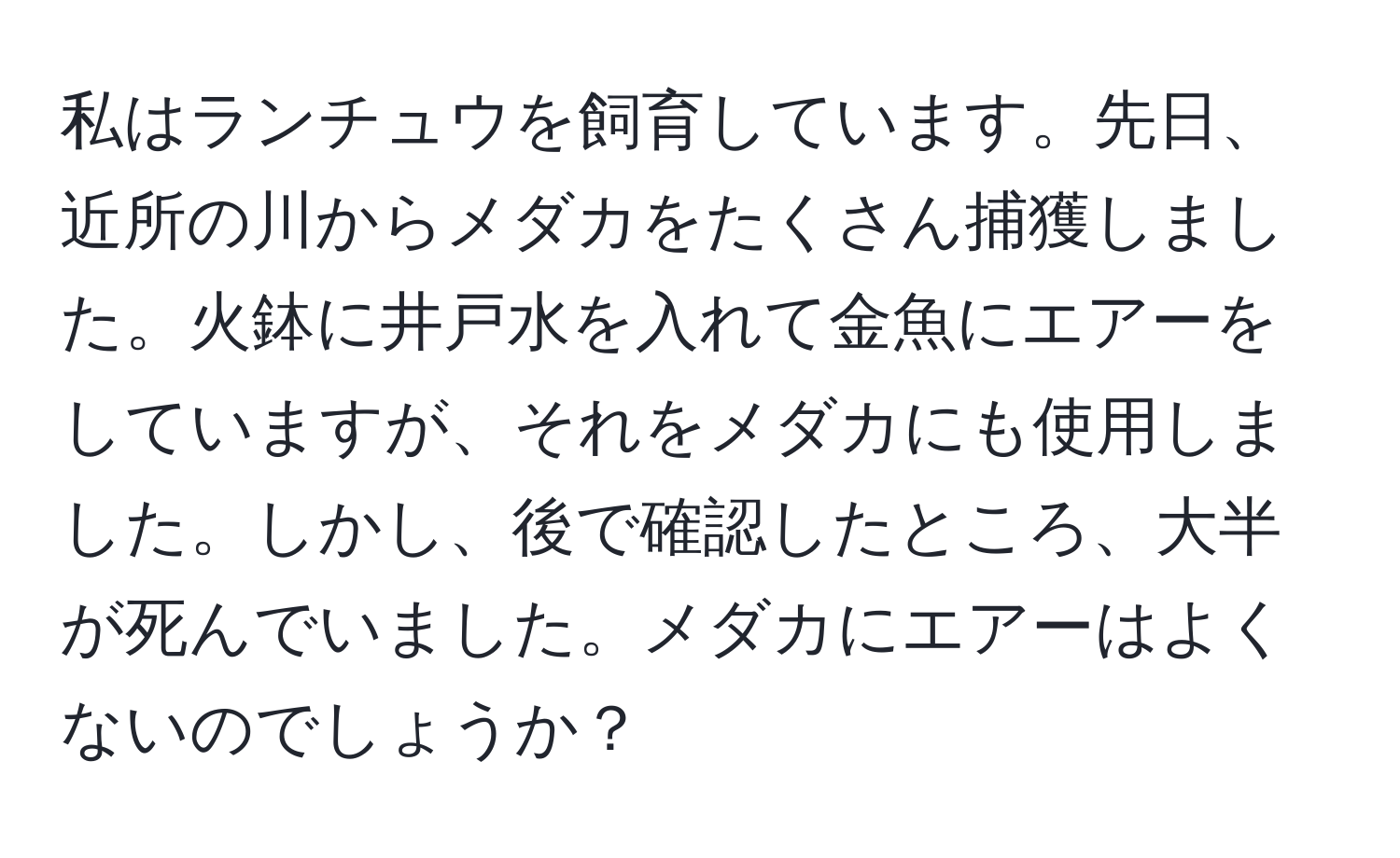 私はランチュウを飼育しています。先日、近所の川からメダカをたくさん捕獲しました。火鉢に井戸水を入れて金魚にエアーをしていますが、それをメダカにも使用しました。しかし、後で確認したところ、大半が死んでいました。メダカにエアーはよくないのでしょうか？