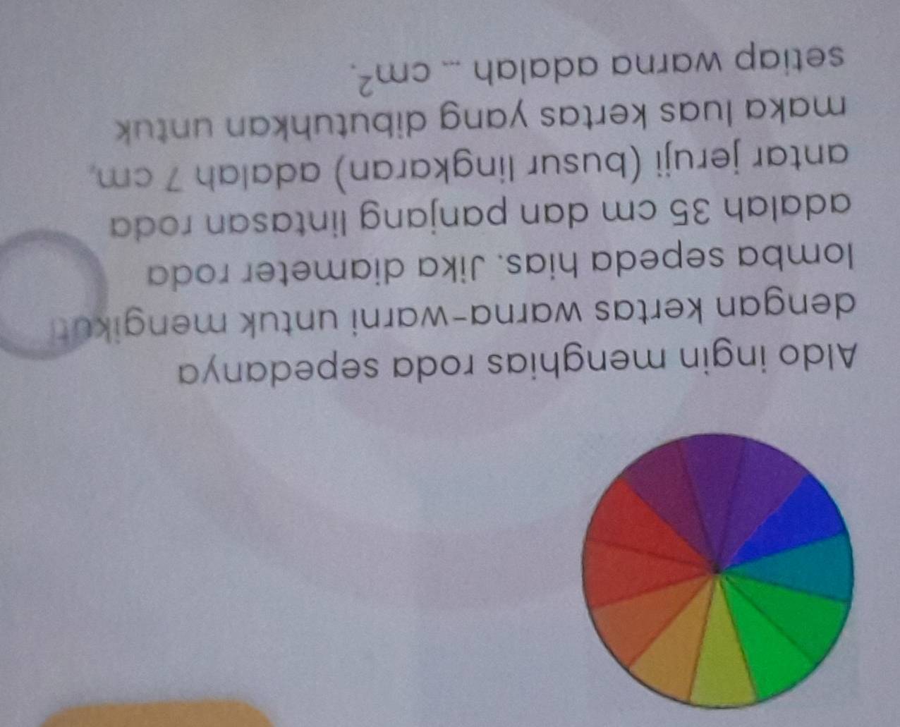 Aldo ingin menghias roda sepedanya 
dengan kertas warna-warni untuk mengikut! 
lomba sepeda hias. Jika diameter roda 
adalah 35 cm dan panjang lintasan roda 
antar jeruji (busur lingkaran) adalah 7 cm
maka luas kertas yang dibutuhkan untuk 
setiap warna adalah _ cm^2.