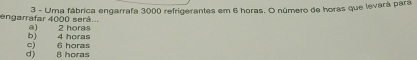 Uma fábrica engarrafa 3000 refrigerantes em 6 horas. O número de horas que levará pará
engarrafar 4000 será... a) 2 horas
b) 4 horas
d) 8 horas c) 6 horas