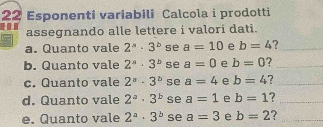 Esponenti variabili Calcola i prodotti 
assegnando alle lettere i valori dati. 
a. Quanto vale 2^a· 3^b se a=10 e b=4 ?_ 
b. Quanto vale 2^a· 3^b se a=0 e b=0 ?_ 
c. Quanto vale 2^a· 3^b se a=4 e b=4 ?_ 
d. Quanto vale 2^a· 3^b se a=1 e b=1 ?_ 
e. Quanto vale 2^a· 3^b se a=3 e b=2 ?_