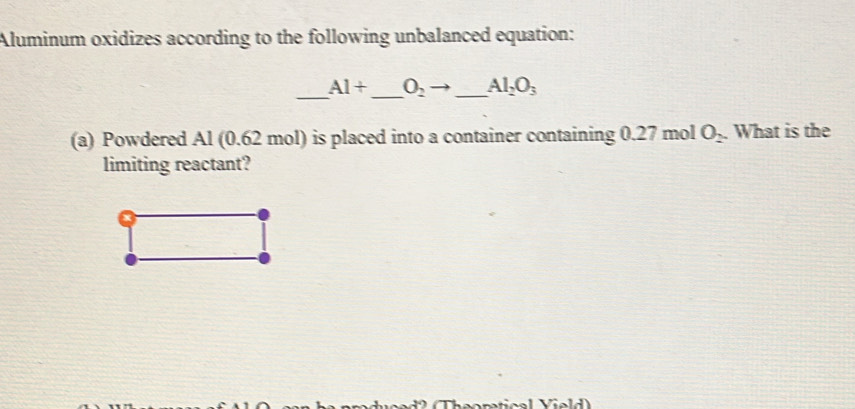 Aluminum oxidizes according to the following unbalanced equation: 
_ 
_
Al+ O_2 _  Al_2O_3
(a) Powdered Al (0.62 mol) is placed into a container containing 0.27 mol O_2. What is the 
limiting reactant?