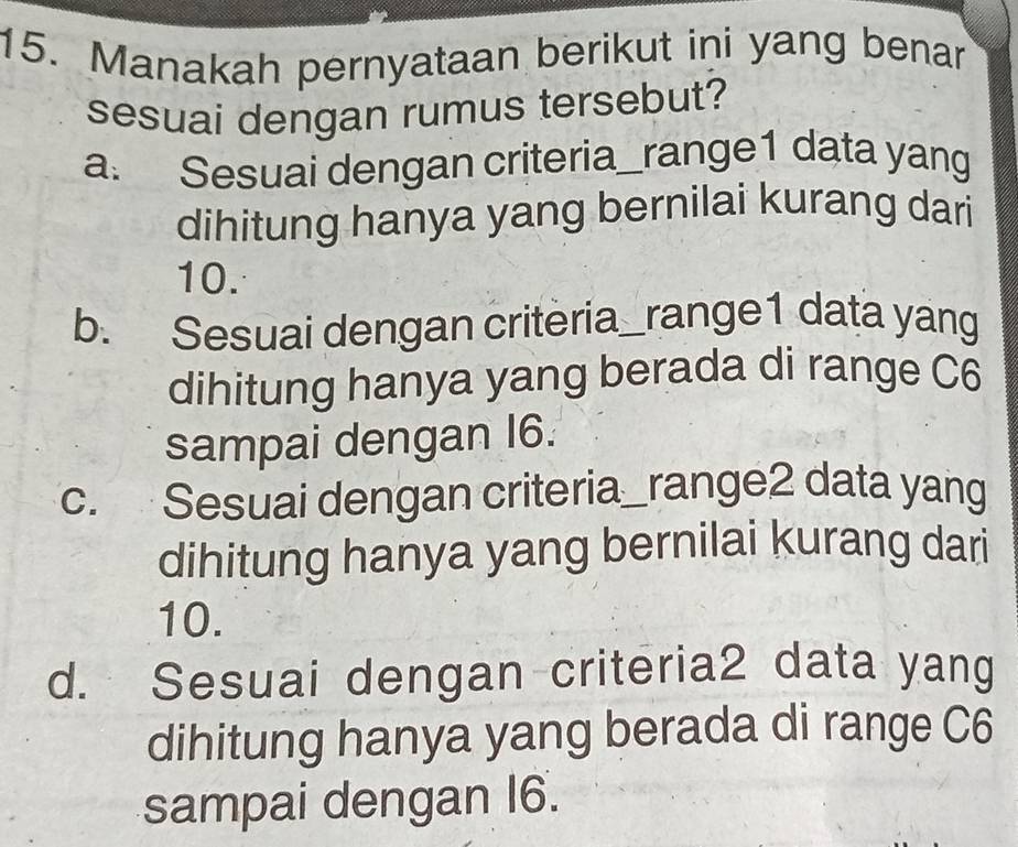 Manakah pernyataan berikut ini yang benar
sesuai dengan rumus tersebut?
a. Sesuai dengan criteria_range1 data yang
dihitung hanya yang bernilai kurang dari
10.
b. Sesuai dengan criteria_range1 data yang
dihitung hanya yang berada di range C6
sampai dengan I6.
c. Sesuai dengan criteria_range2 data yang
dihitung hanya yang bernilai kurang dari
10.
d. Sesuai dengan criteria2 data yang
dihitung hanya yang berada di range C6
sampai dengan I6.