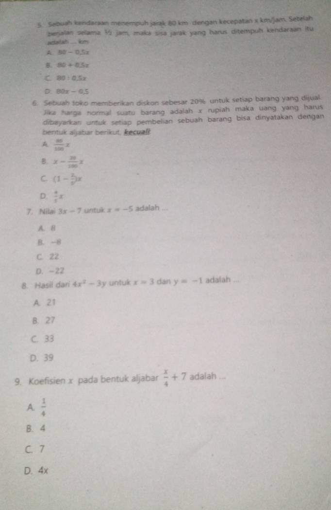Sebuah kendaraan menempuh jarak 80 km dengan kecepatan x km/jam. Setelah
berjalan selama ½ jam, maka sisa jarak yang harus ditempuh kendaraan itu
ctatah . km
A 80-0.5x
B. 80+0.5x
C 80:0.5x
D. 80x-0.5
6. Sebuah toko memberikan diskon sebesar 20% untuk setiap barang yang dijual.
Jika harga normal suatu barang adalah x rupiah maka uang yang harus
dibayarkan untuk setiap pembelian sebuah barang bisa dinyatakan dengan
bentuk aljabar berikut, kecual
A  86/100 x
B. x- 20/100 x
C. (1- 2/5 )x
D.  4/5 x
7. Nilai 3x-7 untuk x=-5 adalah ...
A. 8
B. -8
C. 22
D. -22
8. Hasil dan 4x^2-3y untuk x=3 dan y=-1 adalah ...
A. 21
B. 27
C. 33
D. 39
9. Koefisien x pada bentuk aljabar  x/4 +7 adalah ...
A.  1/4 
B. 4
C. 7
D. 4x