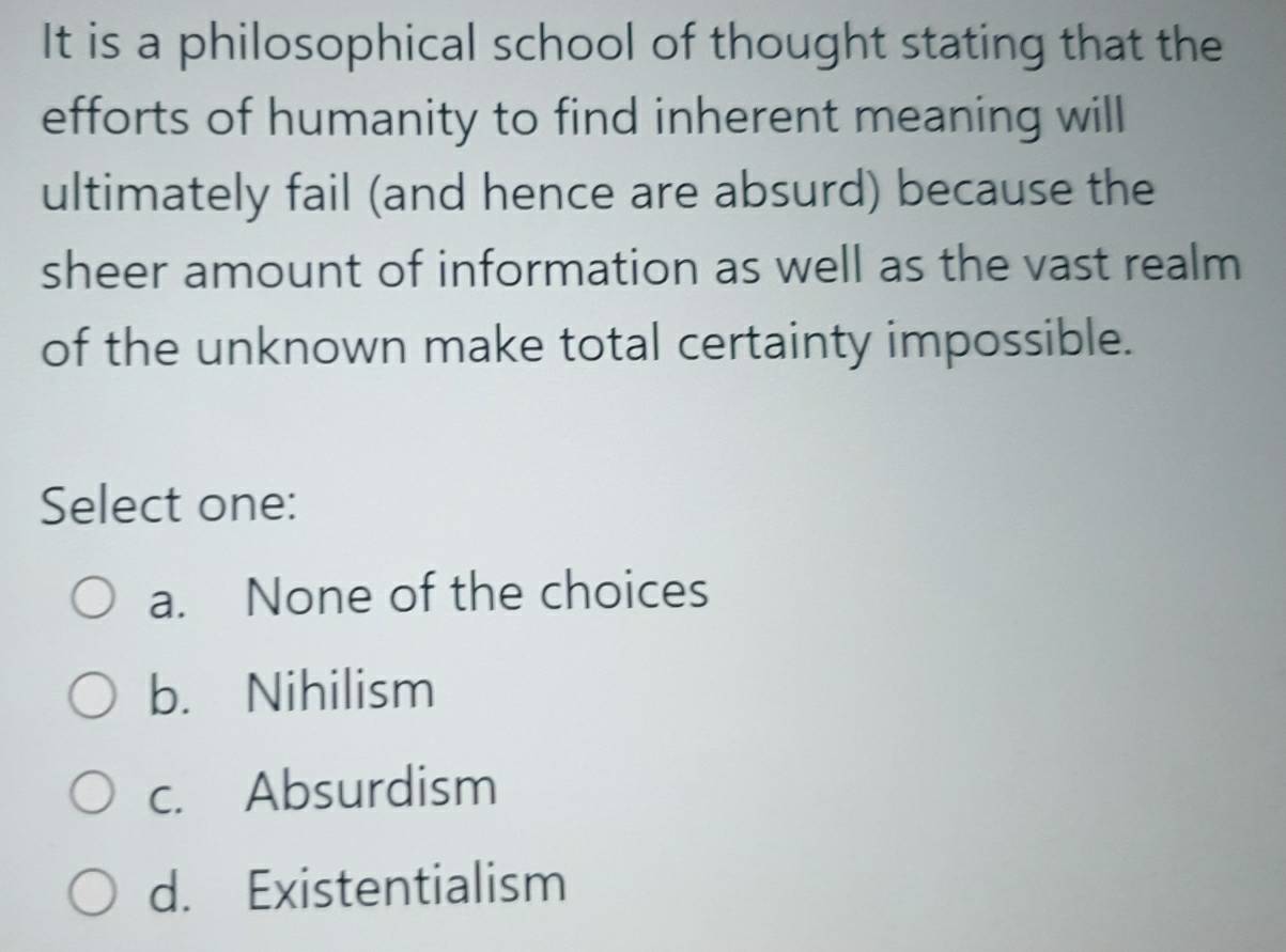 It is a philosophical school of thought stating that the
efforts of humanity to find inherent meaning will
ultimately fail (and hence are absurd) because the
sheer amount of information as well as the vast realm
of the unknown make total certainty impossible.
Select one:
a. None of the choices
b. Nihilism
c. Absurdism
d. Existentialism