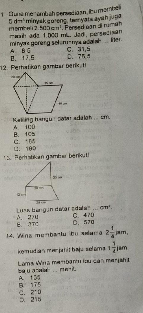 Guna menambah persediaan, ibu membeli
5dm^3 minyak goreng, ternyata ayah juga
membeli 2.500cm^3. Persediaan di rumah
masih ada 1.000 mL. Jadi, persediaan
minyak goreng seluruhnya adalah ... liter.
A. 8,5 C. 31,5
B. 17,5 D. 76,5
12. Perhatikan gambar berikut!
Keliling bangun datar adalah ... cm.
A. 100
B. 105
C. 185
D. 190
13. Perhatikan gambar berikut!
Luas bangun datar adalah ... cm^2.
A. 270 C. 470
B. 370 D. 570
14. Wina membantu ibu selama 2 1/4 jam, 
kemudian menjahit baju selama 1 1/4  jam.
Lama Wina membantu ibu dan menjahit
baju adalah ... menit.
A. 135
B. 175
C. 210
D. 215