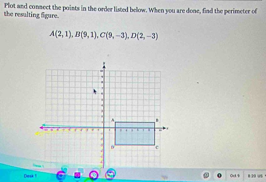 Plot and connect the points in the order listed below. When you are done, find the perimeter of 
the resulting figure.
A(2,1), B(9,1), C(9,-3), D(2,-3)
Desk 1 Oct 9 8:20 US