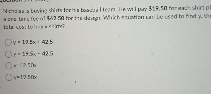 Nicholas is buying shirts for his baseball team. He will pay $19.50 for each shirt pl
a one-time fee of $42.50 for the design. Which equation can be used to find y, the
total cost to buy x shirts?
y=19.5x+42.5
y=19.5x+42.5
y=42.50x
y=19.50x