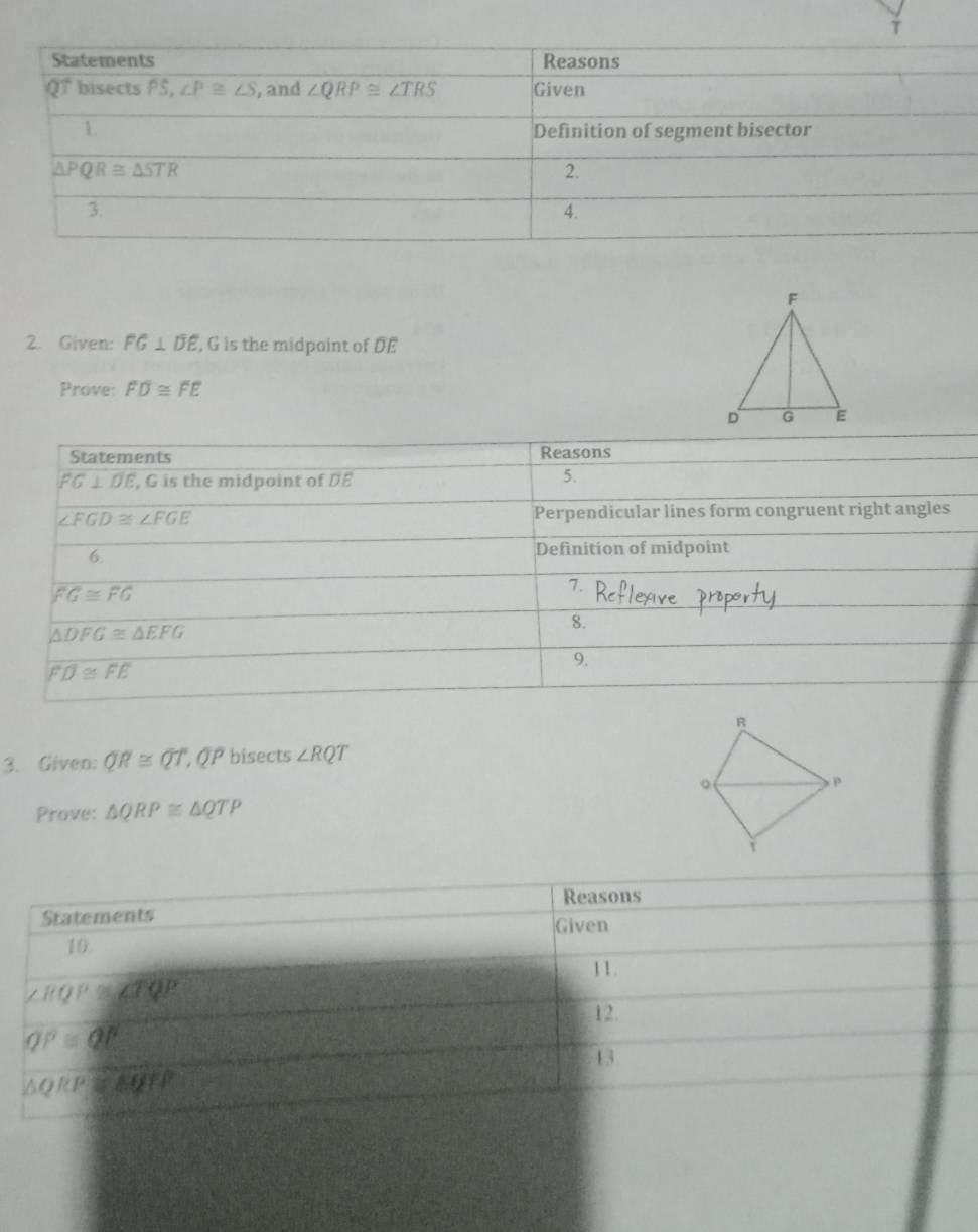 Given: FG⊥ overline DE , G is the midpoint of DE
Prove: FD≌ FE
Statements Reasons
FG⊥ DE , G is the midpoint of DE
5.
∠ FGD≌ ∠ FGE Perpendicular lines form congruent right angles
6. Definition of midpoint
FG≌ FG
7.
△ DFG≌ △ EFG
8.
9.
FD≌ FE
3. Given: QR≌ QT, .OP bisects ∠ RQT
Prove: △ QRP≌ △ QTP
Reasons
Statements Given
10
11.
∠ RQP≌ ∠ TQP
12.
QP=QE
13
△ QRP≌ △ QFP