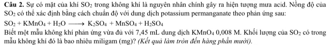 Sự có mặt của khí SO_2 trong không khí là nguyên nhân chính gây ra hiện tượng mưa acid. Nồng độ của
SO_2 có thể xác định bằng cách chuẩn độ với dung dịch potassium permanganate theo phản ứng sau:
SO_2+KMnO_4+H_2Oto K_2SO_4+MnSO_4+H_2SO_4
Biết một mẫu không khí phản ứng vừa đủ với 7,45 mL dung dịch KMnO4 0,008 M. Khối lượng của SO_2 có trong 
mẫu không khí đó là bao nhiêu miligam (mg)? (Kết quả làm tròn đến hàng phần mười).