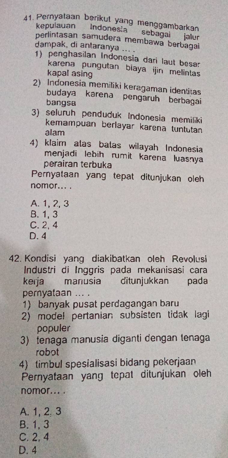 Pernyataan berikut yang menggambarkan
kepulauan Indonesia sebagai jalur
perlintasan samudera membawa berbagai
dampak, di antaranya ... .
1) penghasilan Indonesia dari laut besar
karena pungutan biaya ijin melintas
kapal asing
2) Indonesia memiliki keragaman identitas
budaya karena pengaruh berbagai
bangsa
3) seluruh penduduk Indonesia memiliki
kemampuan berlayar karena tuntutan
alam
4) klaim atas batas wilayah Indonesia
menjadi lebih rumit karena luasnya
perairan terbuka
Pernyataan yang tepat ditunjukan oleh
nomor... .
A. 1, 2, 3
B. 1, 3
C. 2, 4
D. 4
42. Kondisi yang diakibatkan oleh Revolusi
Industri di Inggris pada mekanisasi cara
kerja manusia ditunjukkan pada
pernyataan ... .
1) banyak pusat perdagangan baru
2) model pertanian subsisten tidak lagi
populer
3) tenaga manusia diganti dengan tenaga
robot
4) timbul spesialisasi bidang pekerjaan
Pernyataan yang tepat ditunjukan oleh
nomor... .
A. 1, 2, 3
B. 1, 3
C. 2, 4
D. 4