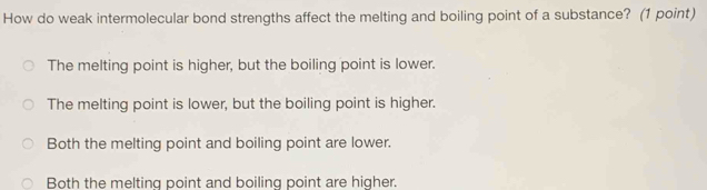 How do weak intermolecular bond strengths affect the melting and boiling point of a substance? (1 point)
The melting point is higher, but the boiling point is lower.
The melting point is lower, but the boiling point is higher.
Both the melting point and boiling point are lower.
Both the melting point and boiling point are higher.