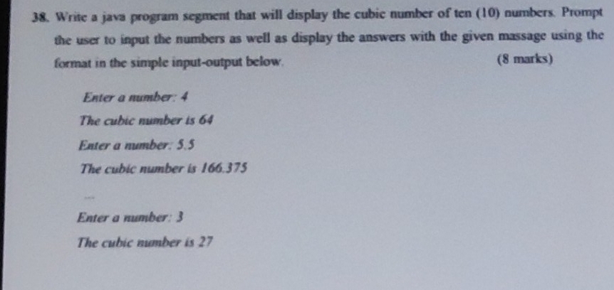 38, Write a java program segment that will display the cubic number of ten (10) numbers. Prompt
the user to input the numbers as well as display the answers with the given massage using the
format in the simple input-output below. (8 marks)
Enter a number: 4
The cubic number is 64
Enter a number: 5.5
The cubic number is 166.375
Enter a number: 3
The cubic number is 27