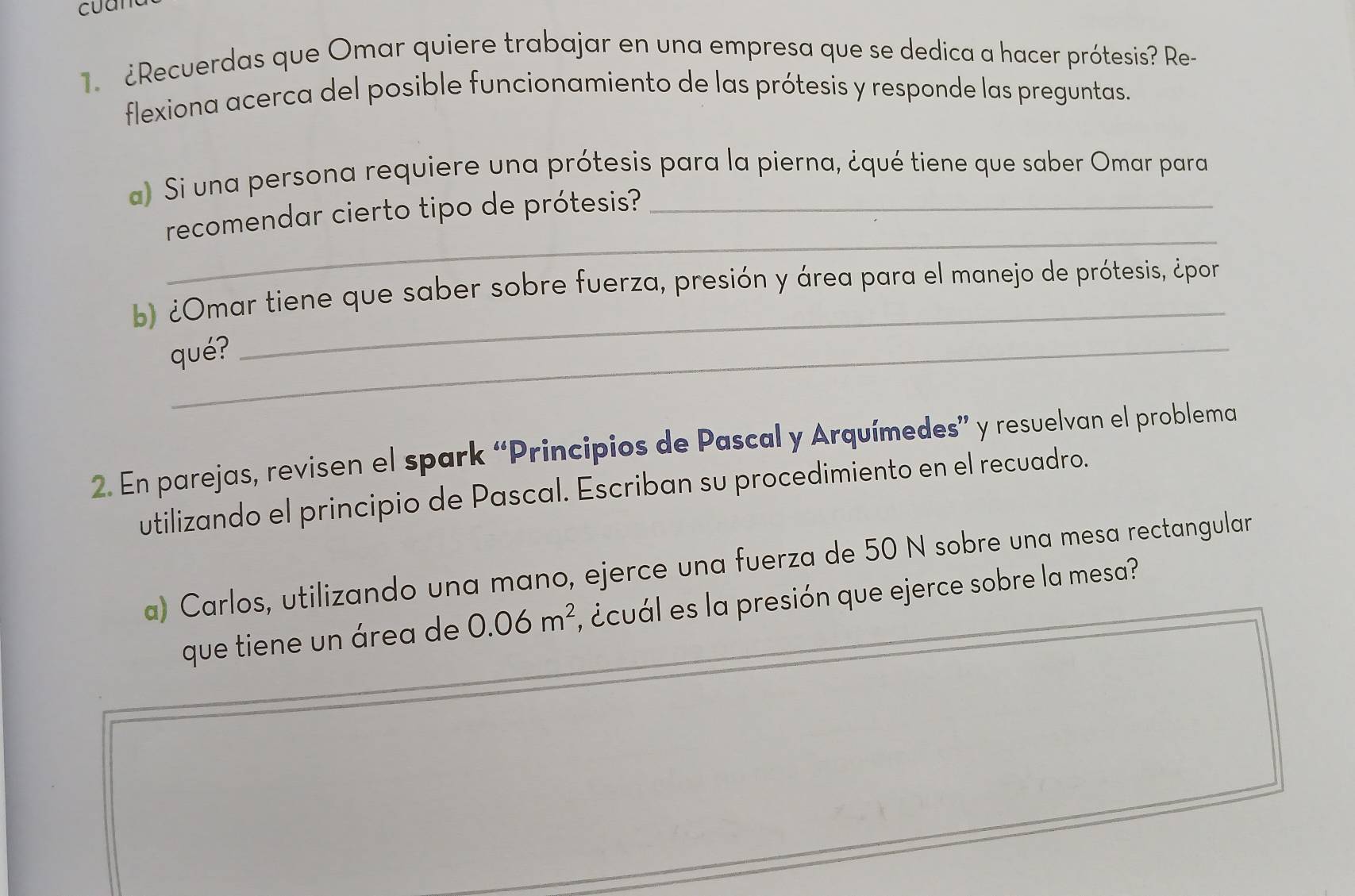 ¿Recuerdas que Omar quiere trabajar en una empresa que se dedica a hacer prótesis? Re- 
flexiona acerca del posible funcionamiento de las prótesis y responde las preguntas. 
a) Si una persona requiere una prótesis para la pierna, ¿qué tiene que saber Omar para 
_ 
recomendar cierto tipo de prótesis? 
b) ¿Omar tiene que saber sobre fuerza, presión y área para el manejo de prótesis, ¿por 
qué? 
_ 
2. En parejas, revisen el spark “Principios de Pascal y Arquímedes” y resuelvan el problema 
utilizando el principio de Pascal. Escriban su procedimiento en el recuadro. 
a) Carlos, utilizando una mano, ejerce una fuerza de 50 N sobre una mesa rectangular 
que tiene un área de 0.06m^2 , ¿cuál es la presión que ejerce sobre la mesa?