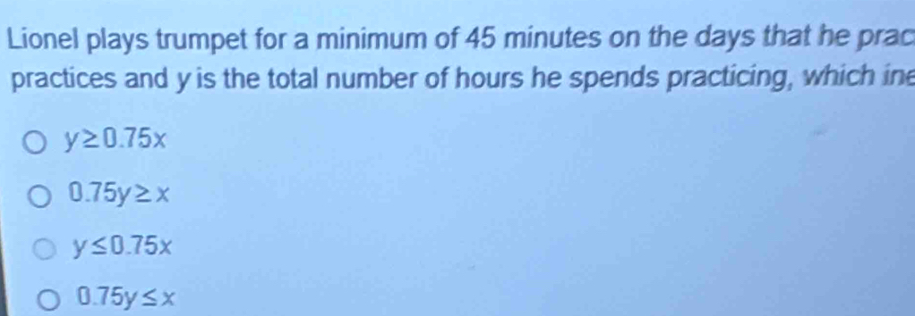 Lionel plays trumpet for a minimum of 45 minutes on the days that he prac
practices and y is the total number of hours he spends practicing, which ine
y≥ 0.75x
0.75y≥ x
y≤ 0.75x
0.75y≤ x