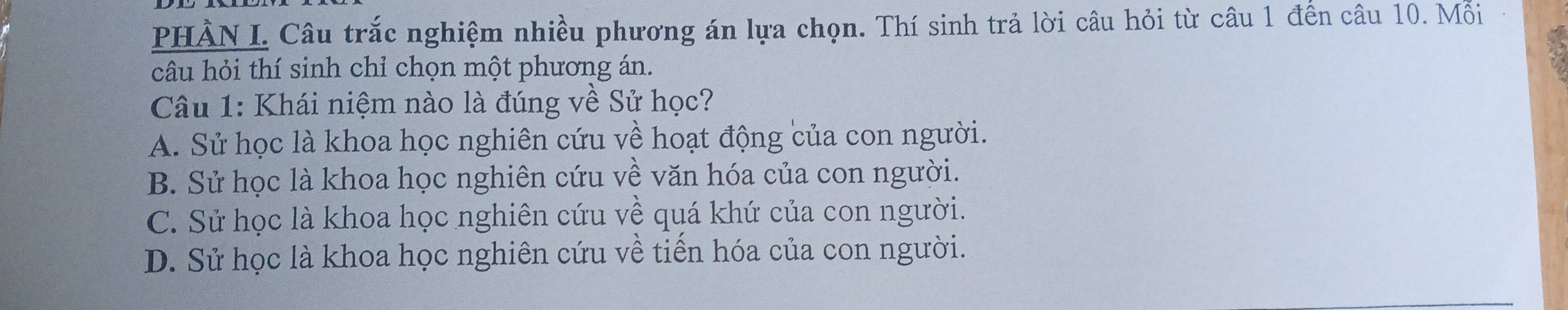 PHÀN I. Câu trắc nghiệm nhiều phương án lựa chọn. Thí sinh trả lời câu hỏi từ câu 1 đến câu 10. Mỗi
câu hỏi thí sinh chỉ chọn một phương án.
Câu 1: Khái niệm nào là đúng về Sử học?
A. Sử học là khoa học nghiên cứu về hoạt động của con người.
B. Sử học là khoa học nghiên cứu về văn hóa của con người.
C. Sử học là khoa học nghiên cứu về quá khứ của con người.
D. Sử học là khoa học nghiên cứu về tiến hóa của con người.