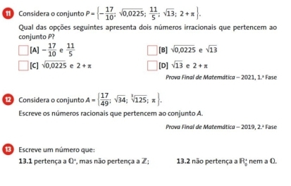 Considera o conjunto P= - 17/10 ;sqrt(0,0225); 11/5 ;sqrt(13);2+π . 
Qual das opções seguintes apresenta dois números irracionais que pertencem ao
conjunto P?
[A] - 17/10  e  11/5  [B] sqrt(0,0225) e sqrt(13)
[C] sqrt(0,0225) e 2+π [D] sqrt(13) e 2+π
Prova Final de Matemática - 2021, 1.ª Fase
Considera o conjunto A=  17/49 ;sqrt(34);sqrt[3](125);π . 
Escreve os números racionais que pertencem ao conjunto A.
Prova Final de Matemática - 2019, 2.ª Fase
Escreve um número que:
13.1 pertença a 0 *, mas não pertença a Z; 13.2 não pertença a R_0° nem a Q.