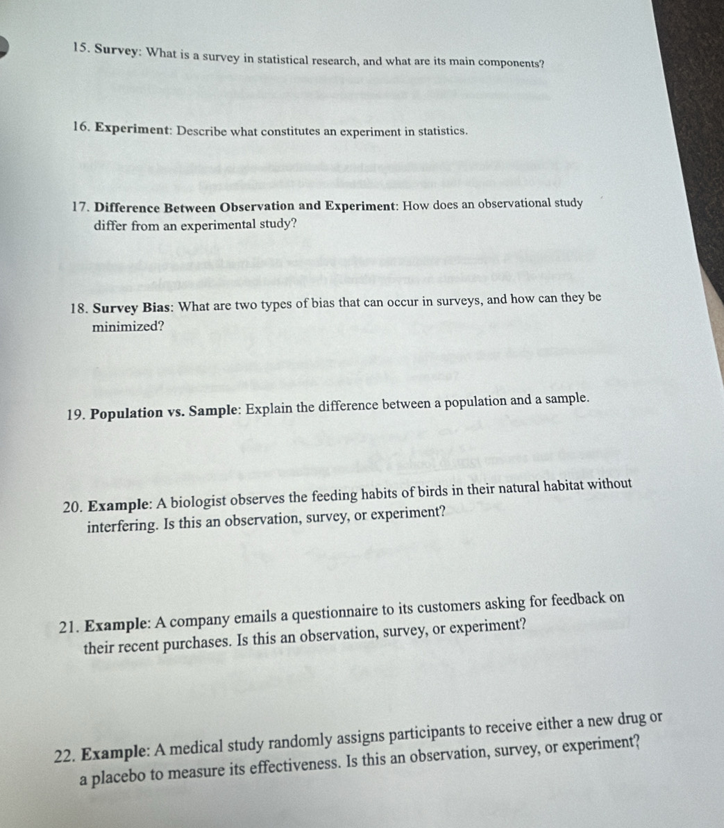 Survey: What is a survey in statistical research, and what are its main components? 
16. Experiment: Describe what constitutes an experiment in statistics. 
17. Difference Between Observation and Experiment: How does an observational study 
differ from an experimental study? 
18. Survey Bias: What are two types of bias that can occur in surveys, and how can they be 
minimized? 
19. Population vs. Sample: Explain the difference between a population and a sample. 
20. Example: A biologist observes the feeding habits of birds in their natural habitat without 
interfering. Is this an observation, survey, or experiment? 
21. Example: A company emails a questionnaire to its customers asking for feedback on 
their recent purchases. Is this an observation, survey, or experiment? 
22. Example: A medical study randomly assigns participants to receive either a new drug or 
a placebo to measure its effectiveness. Is this an observation, survey, or experiment?