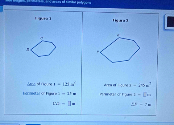 side lengths, perimeters, and areas of similar polygons 
Figure 1 Figure 2 
Area of Figure 1=125m^2 Area of Figure 2=245m^2
Perimeter of Figure 1=25m Perimeter of Figure 2=□ m
CD=□ m
EF=7m