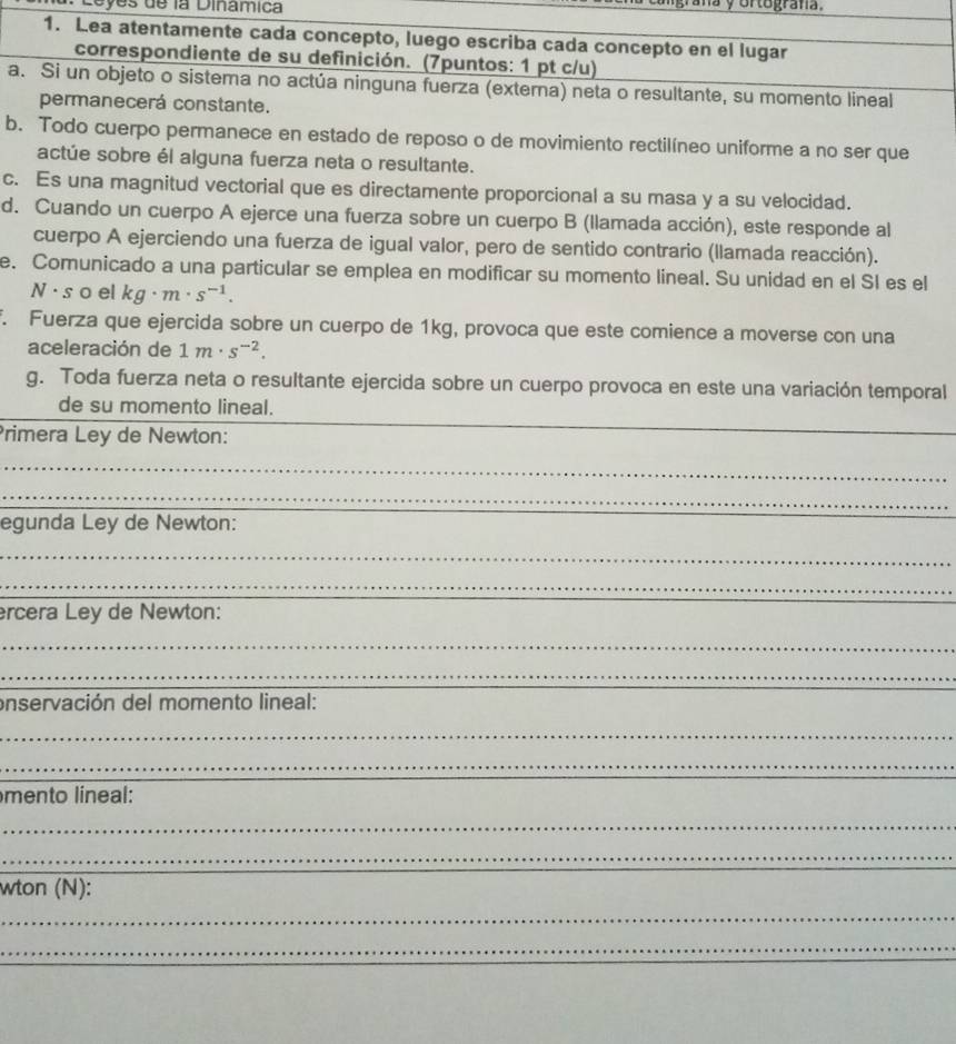 Leyes de la Dinamica à y ortografa. 
1. Lea atentamente cada concepto, luego escriba cada concepto en el lugar 
correspondiente de su definición. (7puntos: 1 pt c/u) 
a. Si un objeto o sistema no actúa ninguna fuerza (externa) neta o resultante, su momento lineal 
permanecerá constante. 
b. Todo cuerpo permanece en estado de reposo o de movimiento rectilíneo uniforme a no ser que 
actúe sobre él alguna fuerza neta o resultante. 
c. Es una magnitud vectorial que es directamente proporcional a su masa y a su velocidad. 
d. Cuando un cuerpo A ejerce una fuerza sobre un cuerpo B (llamada acción), este responde al 
cuerpo A ejerciendo una fuerza de igual valor, pero de sentido contrario (llamada reacción). 
e. Comunicado a una particular se emplea en modificar su momento lineal. Su unidad en el SI es el 
N · s o el kg· m· s^(-1). 
. Fuerza que ejercida sobre un cuerpo de 1kg, provoca que este comience a moverse con una 
aceleración de 1m· s^(-2). 
g. Toda fuerza neta o resultante ejercida sobre un cuerpo provoca en este una variación temporal 
de su momento lineal. 
Primera Ley de Newton: 
_ 
_ 
egunda Ley de Newton: 
_ 
_ 
ercera Ley de Newton: 
_ 
_ 
onservación del momento lineal: 
_ 
_ 
_ 
_ 
mento lineal: 
_ 
_ 
_ 
_ 
_ 
wton (N): 
_ 
_ 
_ 
_