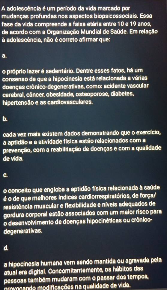 A adolescência é um período da vida marcado por
mudanças profundas nos aspectos biopsicossociais. Essa
fase da vida compreende a faixa etária entre 10 e 19 anos,
de acordo com a Organização Mundial de Saúde. Em relação
à adolescência, não é correto afirmar que:
a.
o próprio lazer é sedentário. Dentre esses fatos, há um
consenso de que a hipocinesia está relacionada a várias
doenças crônico-degenerativas, como: acidente vascular
cerebral, câncer, obesidade, osteoporose, diabetes,
hipertensão e as cardiovasculares.
b.
cada vez mais existem dados demonstrando que o exercício,
a aptidão e a atividade física estão relacionados com a
prevenção, com a reabilitação de doenças e com a qualidade
de vida.
C.
o conceito que engloba a aptidão física relacionada à saúde
é o de que melhores índices cardiorrespiratórios, de força/
resistência muscular e flexibilidade e níveis adequados de
gordura corporal estão associados com um maior risco para
o desenvolvimento de doenças hipocinéticas ou crônico-
degenerativas.
d.
a hipocinesia humana vem sendo mantida ou agravada pela
atual era digital. Concomitantemente, os hábitos das
pessoas também mudaram com o passar dos tempos,
provocando modificações na qualidade de vida.