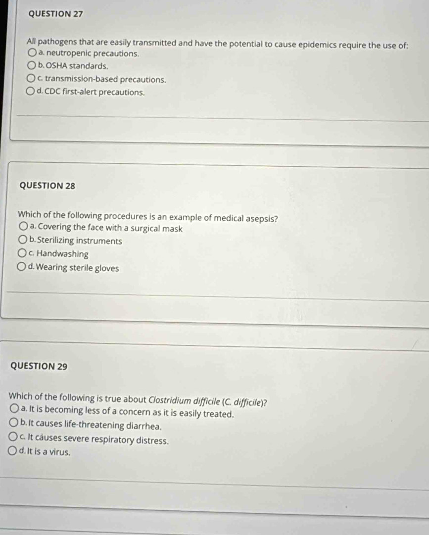 All pathogens that are easily transmitted and have the potential to cause epidemics require the use of:
a. neutropenic precautions.
b. OSHA standards.
c. transmission-based precautions.
d. CDC first-alert precautions.
QUESTION 28
Which of the following procedures is an example of medical asepsis?
a. Covering the face with a surgical mask
b. Sterilizing instruments
c. Handwashing
d. Wearing sterile gloves
QUESTION 29
Which of the following is true about Clostridium difficile (C. difficile)?
a. It is becoming less of a concern as it is easily treated.
b. It causes life-threatening diarrhea.
c. It causes severe respiratory distress.
d. It is a virus.