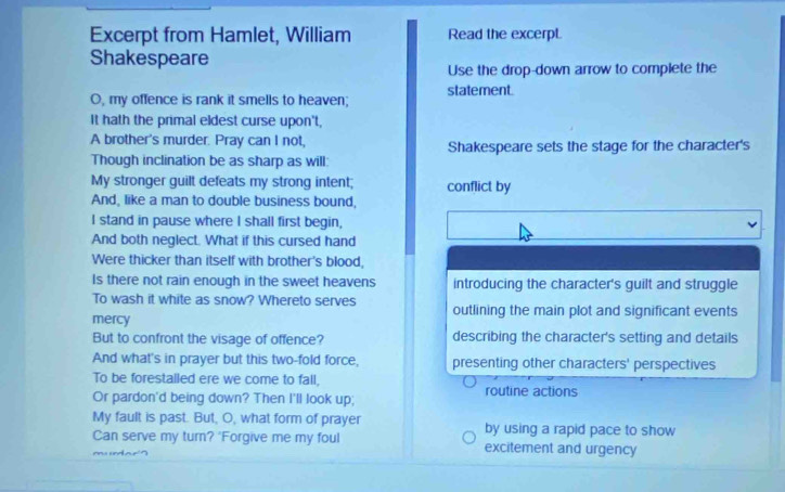 Excerpt from Hamlet, William Read the excerpt.
Shakespeare
Use the drop-down arrow to complete the
O, my offence is rank it smells to heaven; statement.
It hath the primal eldest curse upon't,
A brother's murder. Pray can I not,
Though inclination be as sharp as will: Shakespeare sets the stage for the character's
My stronger guilt defeats my strong intent; conflict by
And, like a man to double business bound,
I stand in pause where I shall first begin,
And both neglect. What if this cursed hand
Were thicker than itself with brother's blood,
Is there not rain enough in the sweet heavens introducing the character's guilt and struggle
To wash it white as snow? Whereto serves outlining the main plot and significant events
mercy
But to confront the visage of offence? describing the character's setting and details
And what's in prayer but this two-fold force, presenting other characters' perspectives
To be forestalled ere we come to fall, routine actions
Or pardon'd being down? Then I'll look up;
My fault is past. But, O, what form of prayer by using a rapid pace to show
Can serve my turn? 'Forgive me my foul excitement and urgency