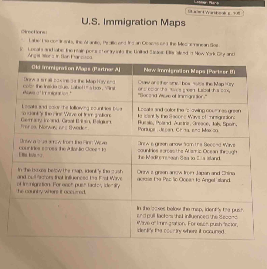 Lesson Plans 
Student Warkbook p. 109 
U.S. Immigration Maps 
Directions: 
1. Label the continents, the Atlantic, Pacific and Indian Oceans and the Mediterranean Sea. 
2 Locate and label the main ports of entry into the United States: Elis Island in New York City and 
Angel