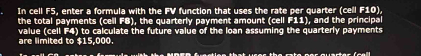 In cell F5, enter a formula with the FV function that uses the rate per quarter (cell F10), 
the total payments (cell F8), the quarterly payment amount (cell F11), and the principal 
value (cell F4) to calculate the future value of the loan assuming the quarterly payments 
are limited to $15,000. 
the rate ner