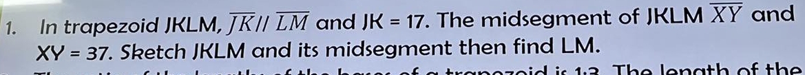 In trapezoid JKLM, overline JKparallel overline LM and JK=17. The midsegment of JKLM overline XY and
XY=37. Sketch JKLM and its midsegment then find LM. 
e d is 12 Th e lenath of th e